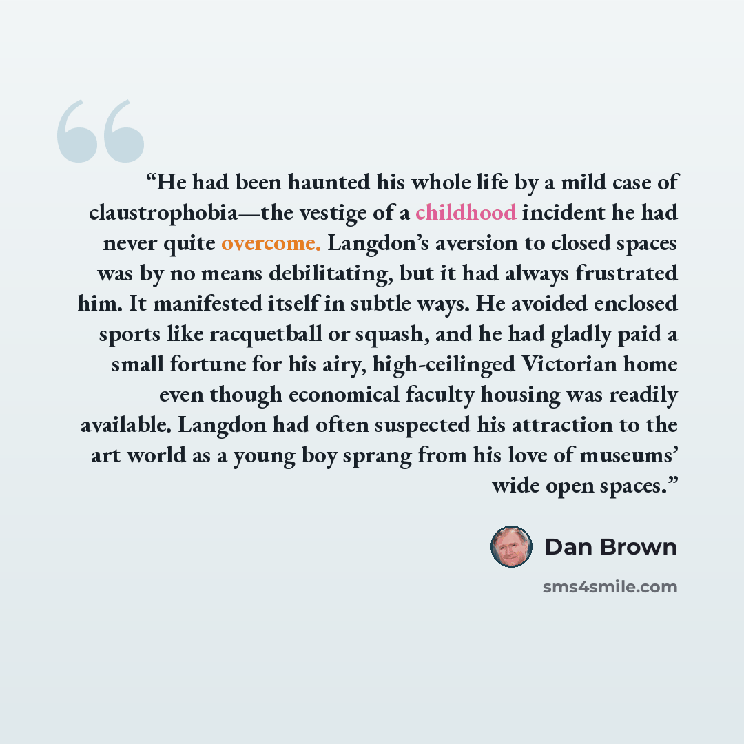 “He had been haunted his whole life by a mild case of claustrophobia—the vestige of a childhood incident he had never quite overcome. Langdon’s aversion to closed spaces was by no means debilitating, but it had always frustrated him. It manifested itself in subtle ways. He avoided enclosed sports…” quote by Dan Brown