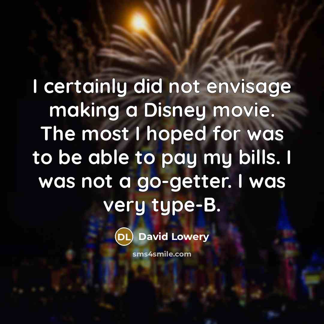 “I certainly did not envisage making a Disney movie. The most I hoped for was to be able to pay my bills. I was not a go-getter. I was very type-B.” quote by David Lowery