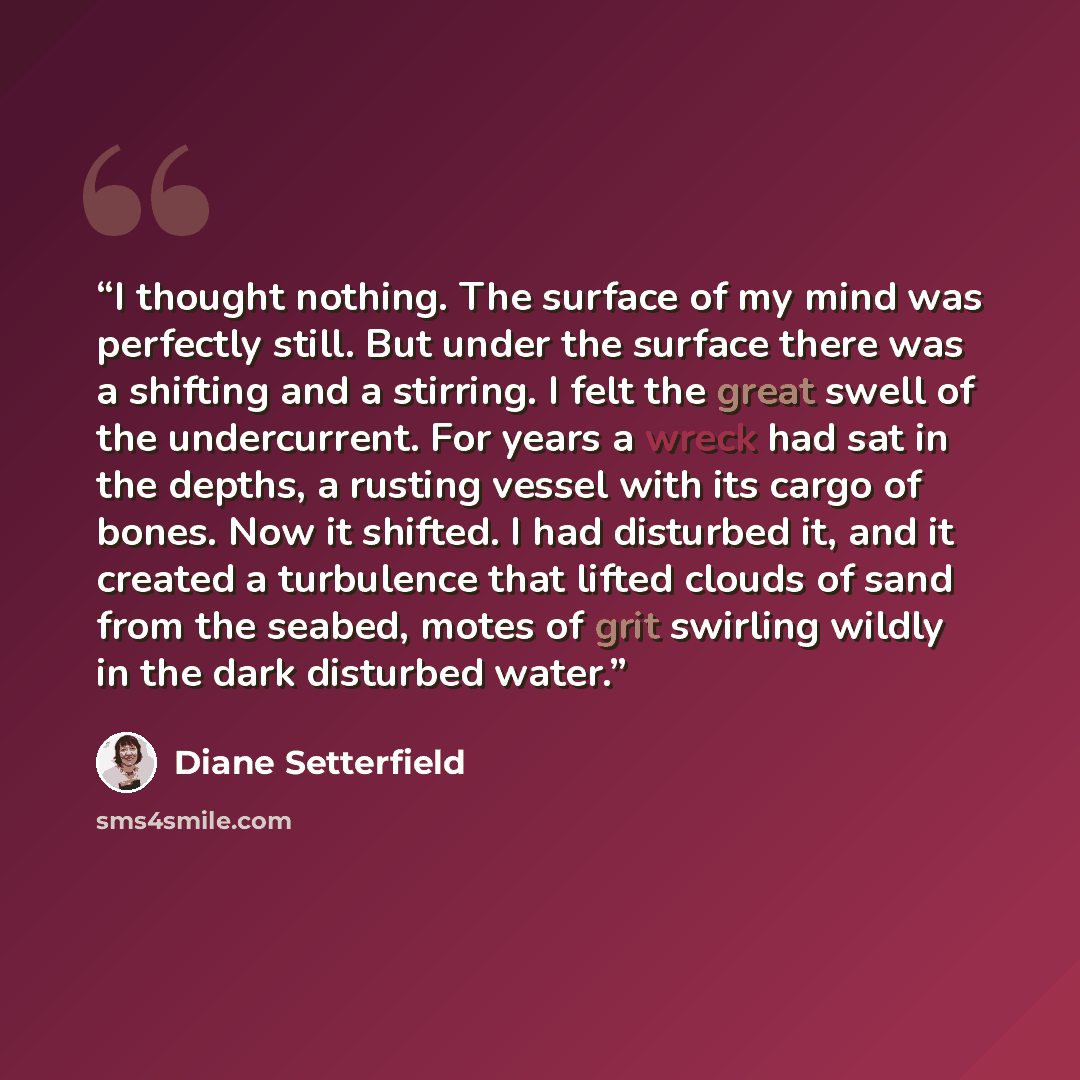 “I thought nothing. The surface of my mind was perfectly still. But under the surface there was a shifting and a stirring. I felt the great swell of the undercurrent. For years a wreck had sat in the depths, a rusting vessel with its cargo of bones. Now it shifted. I had disturbed it, and it…” quote by Diane Setterfield