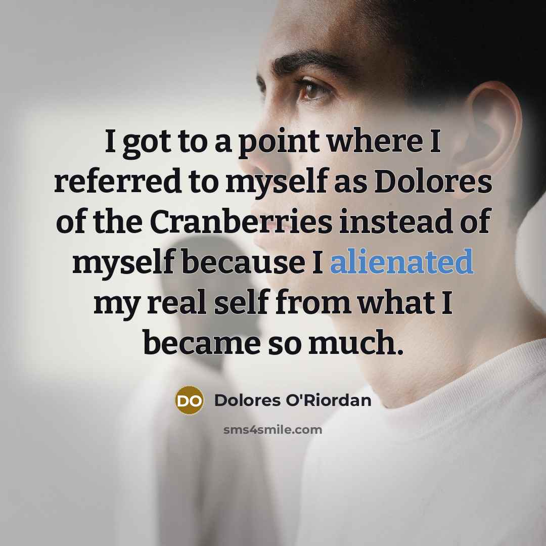 “I got to a point where I referred to myself as Dolores of the Cranberries instead of myself because I alienated my real self from what I became so much.” quote by Dolores O'Riordan