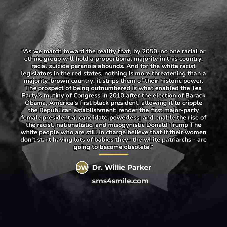 “As we march toward the reality that, by 2050, no one racial or ethnic group will hold a proportional majority in this country, racial suicide paranoia abounds. And for the white racist legislators in the red states, nothing is more threatening than a majority-brown country; it strips them of their…” quote by Dr. Willie Parker
