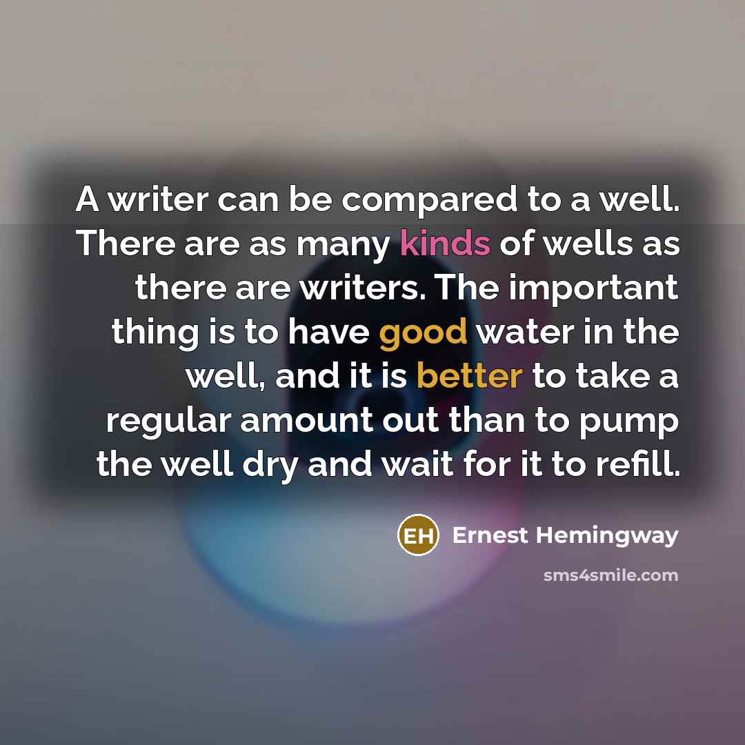 “A writer can be compared to a well. There are as many kinds of wells as there are writers. The important thing is to have good water in the well, and it is better to take a regular amount out than to pump the well dry and wait for it to refill.” quote by Ernest Hemingway