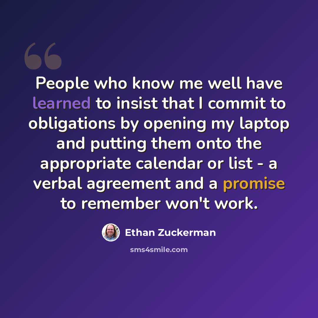 “People who know me well have learned to insist that I commit to obligations by opening my laptop and putting them onto the appropriate calendar or list - a verbal agreement and a promise to remember won't work.” quote by Ethan Zuckerman