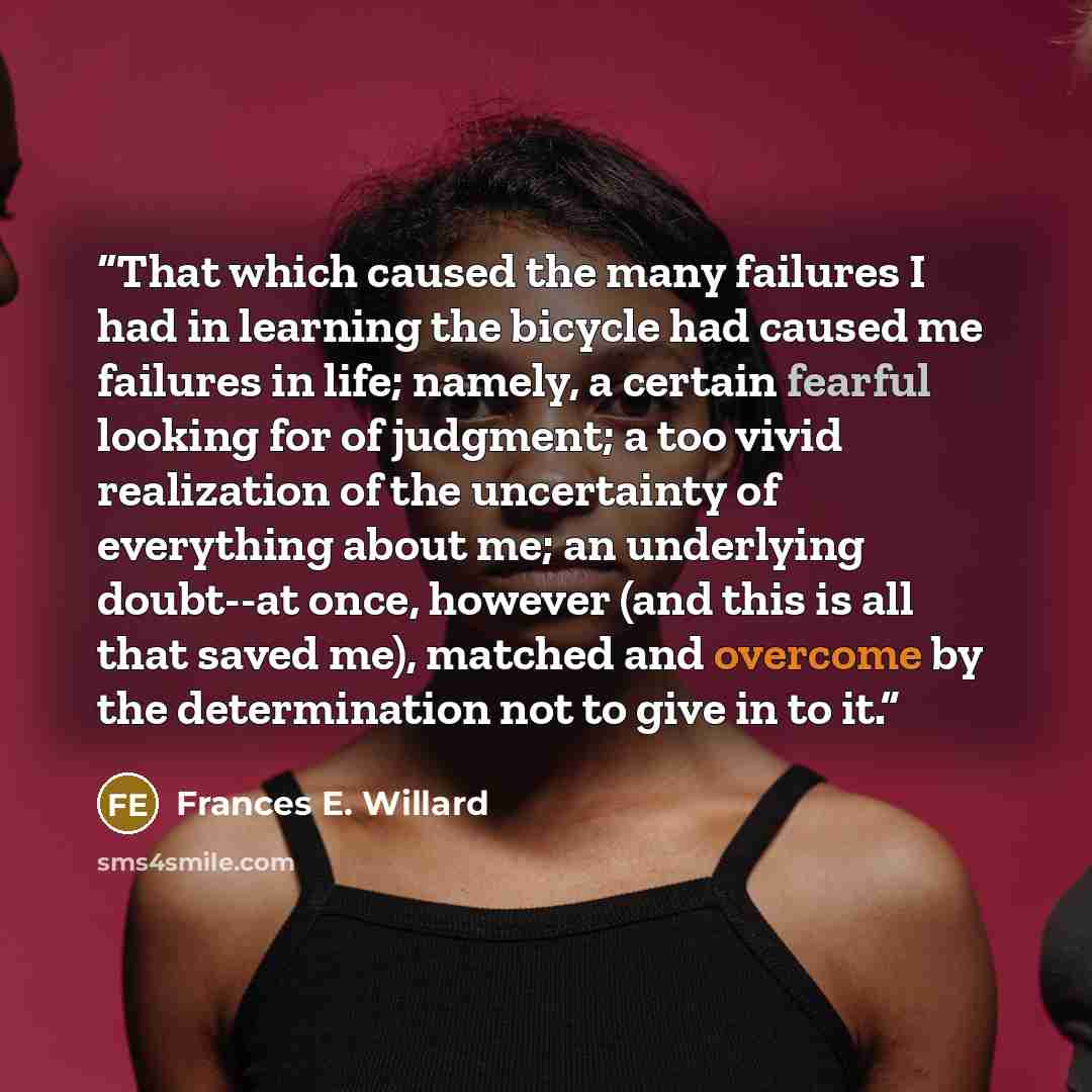 “That which caused the many failures I had in learning the bicycle had caused me failures in life; namely, a certain fearful looking for of judgment; a too vivid realization of the uncertainty of everything about me; an underlying doubt--at once, however (and this is all that saved me), matched and…” quote by Frances E. Willard
