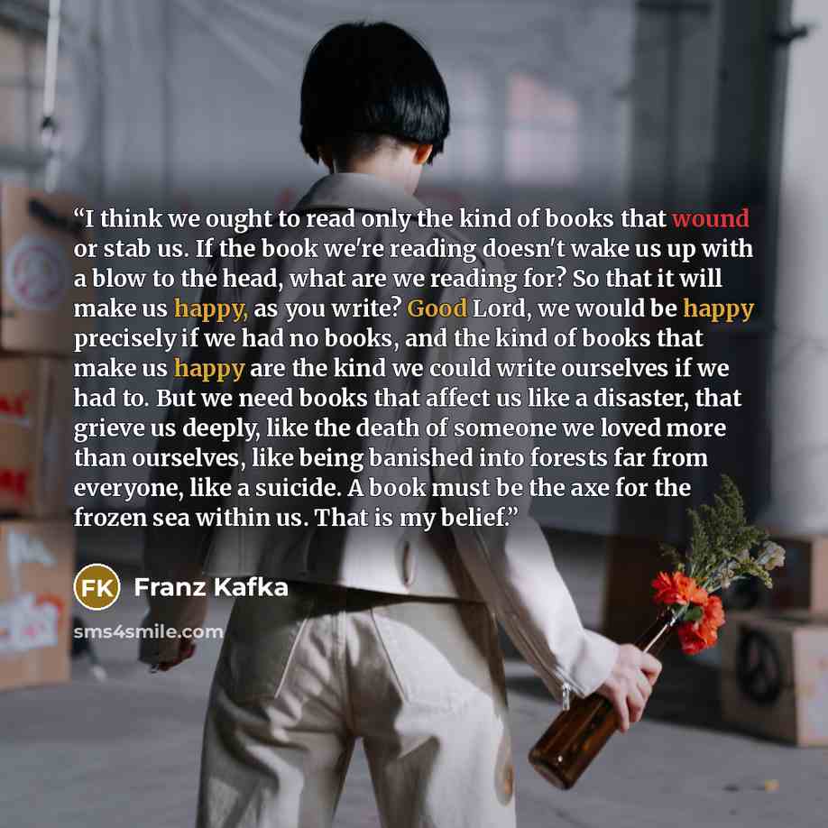 “I think we ought to read only the kind of books that wound or stab us. If the book we're reading doesn't wake us up with a blow to the head, what are we reading for? So that it will make us happy, as you write? Good Lord, we would be happy precisely if we had no books, and the kind of books that…” quote by Franz Kafka