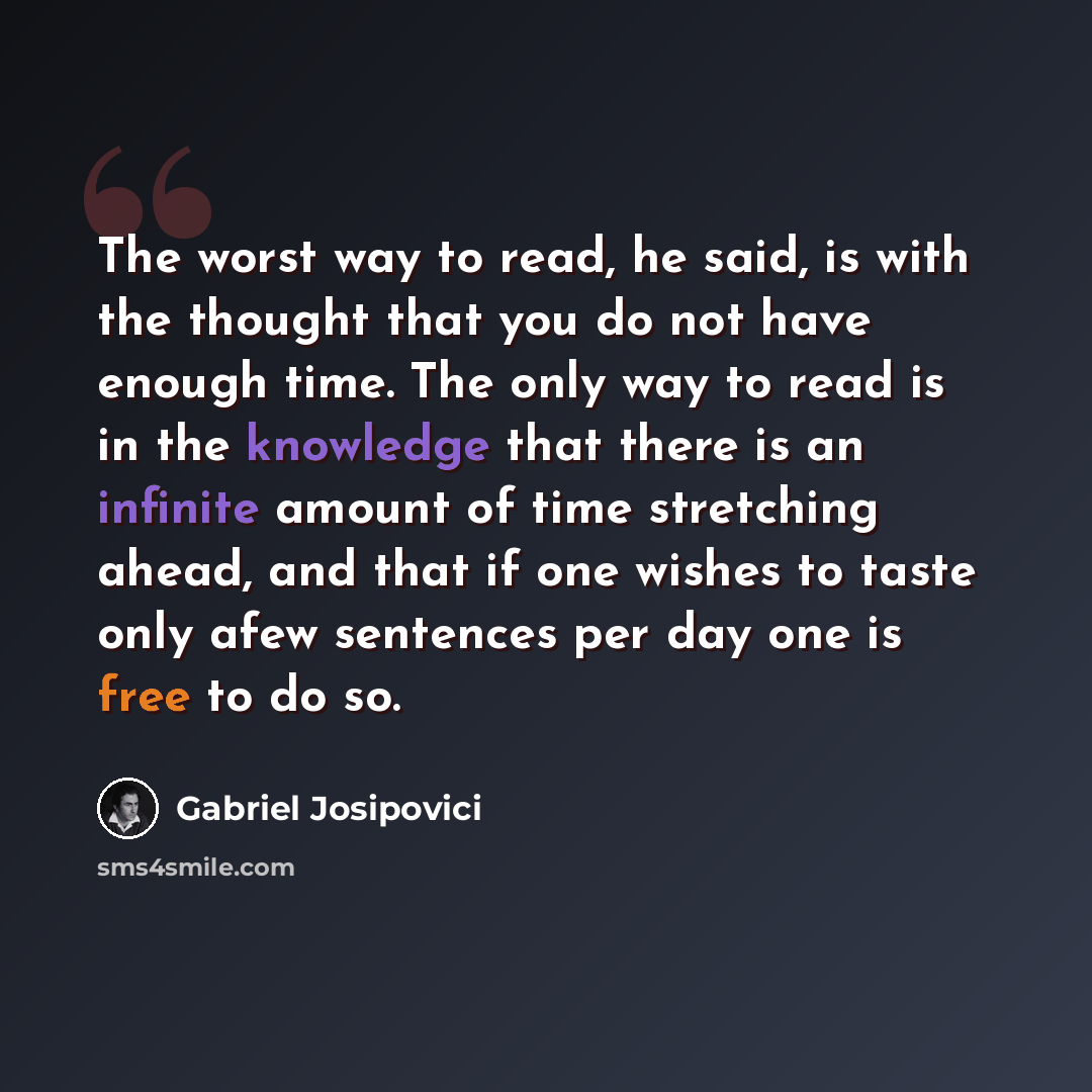 “The worst way to read, he said, is with the thought that you do not have enough time. The only way to read is in the knowledge that there is an infinite amount of time stretching ahead, and that if one wishes to taste only afew sentences per day one is free to do so.” quote by Gabriel Josipovici