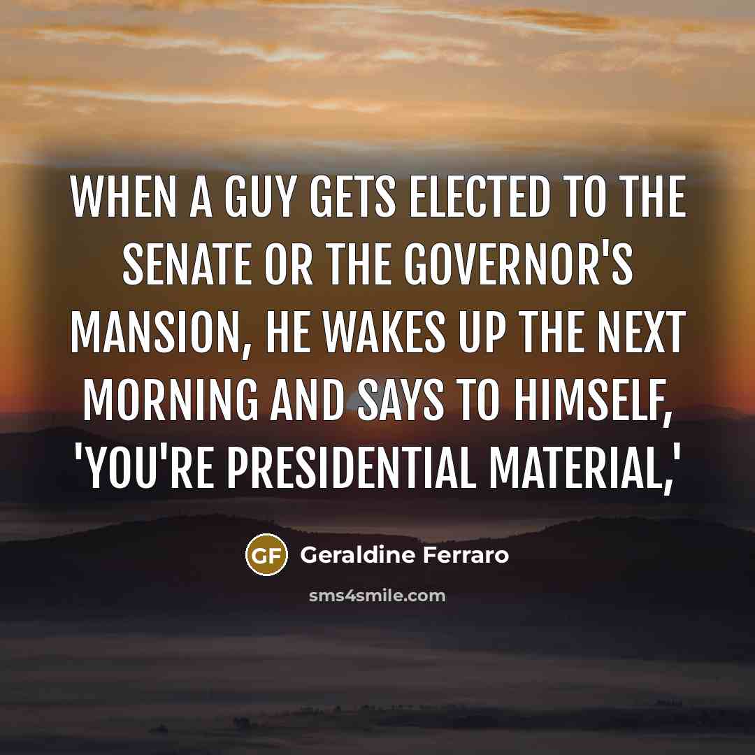 “When a guy gets elected to the Senate or the governor's mansion, he wakes up the next morning and says to himself, 'You're presidential material,'” quote by Geraldine Ferraro