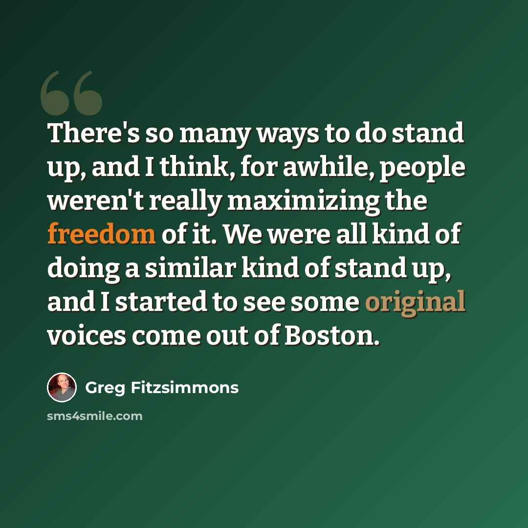 “There's so many ways to do stand up, and I think, for awhile, people weren't really maximizing the freedom of it. We were all kind of doing a similar kind of stand up, and I started to see some original voices come out of Boston.” quote by Greg Fitzsimmons