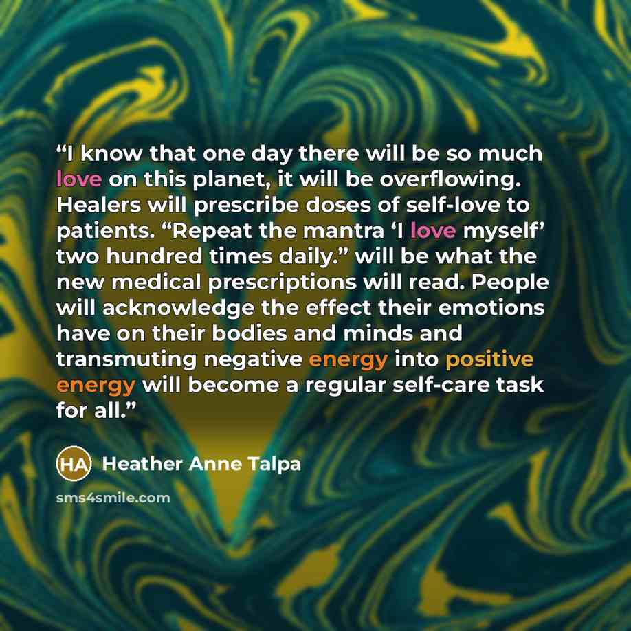 “I know that one day there will be so much love on this planet, it will be overflowing. Healers will prescribe doses of self-love to patients. “Repeat the mantra ‘I love myself’ two hundred times daily.” will be what the new medical prescriptions will read. People will acknowledge the effect their…” quote by Heather Anne Talpa