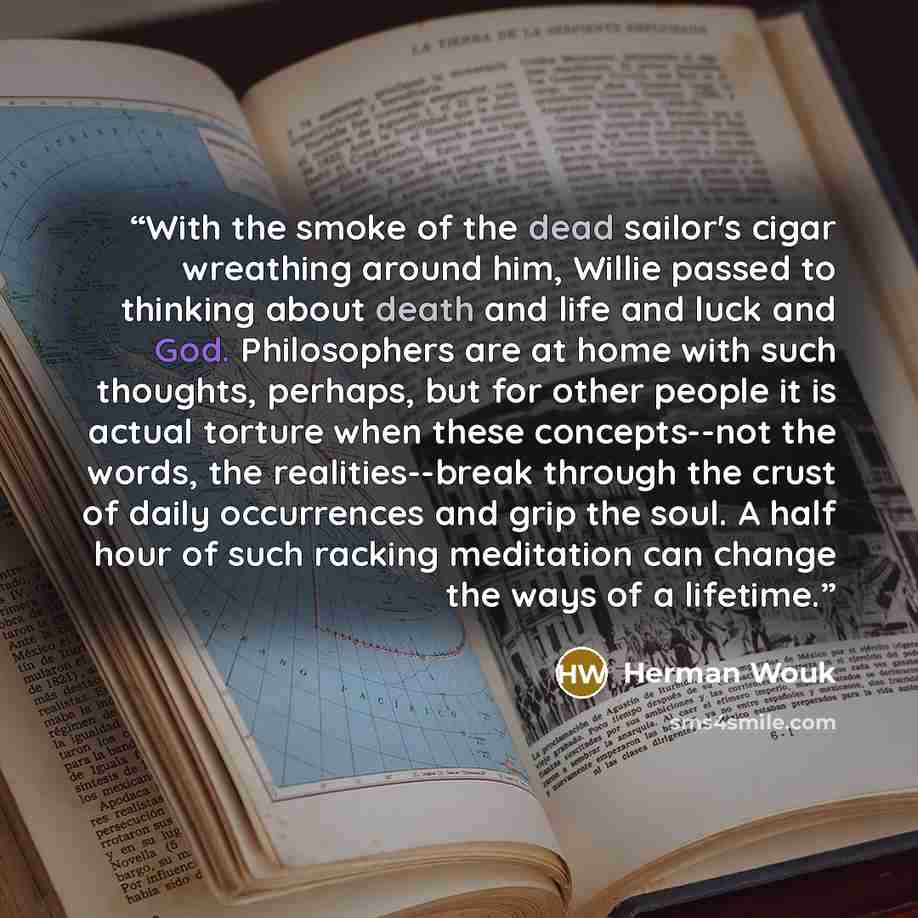 “With the smoke of the dead sailor's cigar wreathing around him, Willie passed to thinking about death and life and luck and God. Philosophers are at home with such thoughts, perhaps, but for other people it is actual torture when these concepts--not the words, the realities--break through the…” quote by Herman Wouk