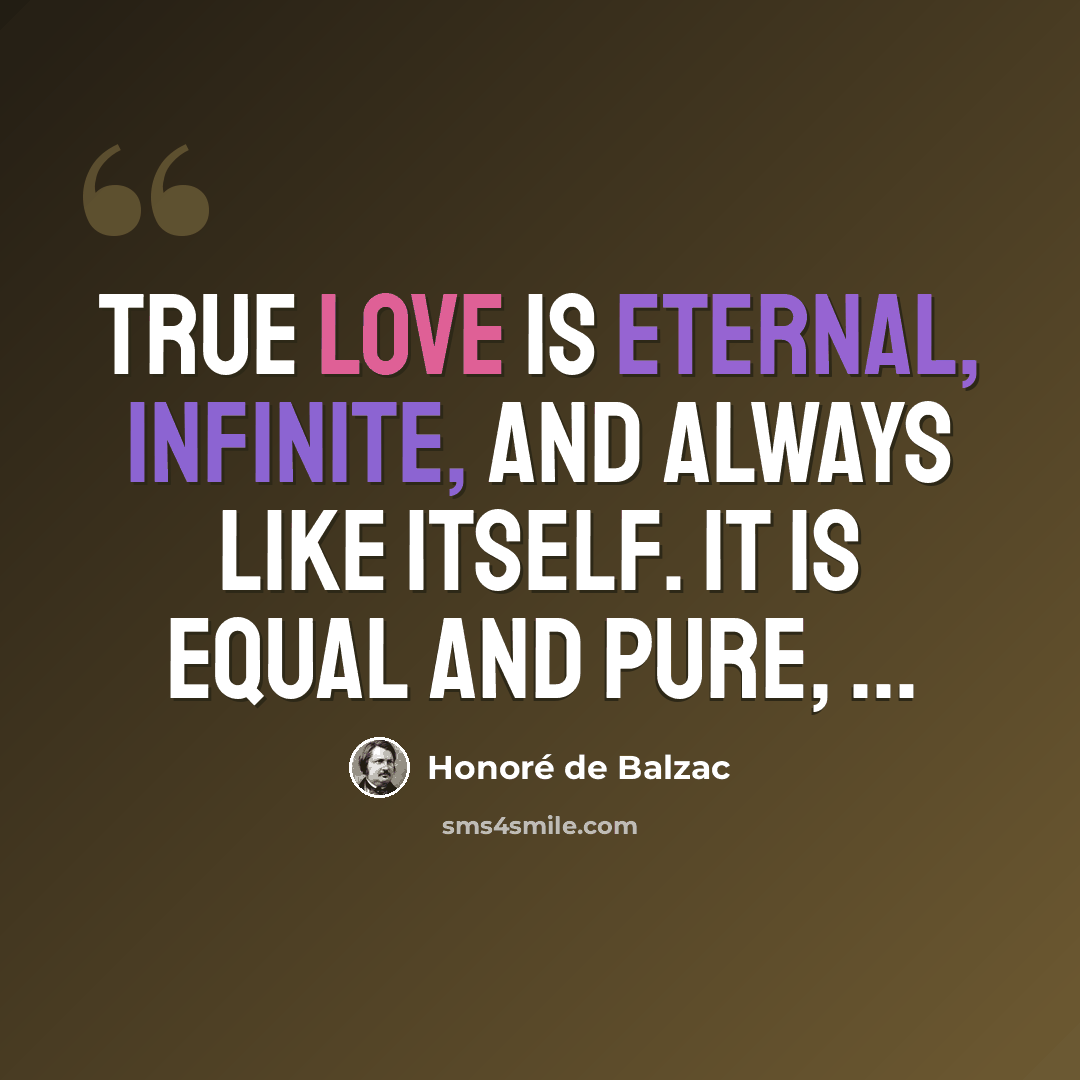 “True love is eternal, infinite, and always like itself. It is equal and pure, ...” quote by Honore de Balzac