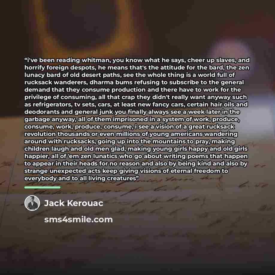 “i've been reading whitman, you know what he says, cheer up slaves, and horrify foreign despots, he means that's the attitude for the bard, the zen lunacy bard of old desert paths, see the whole thing is a world full of rucksack wanderers, dharma bums refusing to subscribe to the general demand…” quote by Jack Kerouac