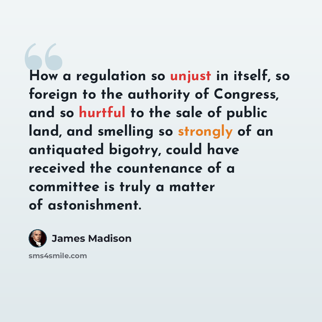 “How a regulation so unjust in itself, so foreign to the authority of Congress, and so hurtful to the sale of public land, and smelling so strongly of an antiquated bigotry, could have received the countenance of a committee is truly a matter of astonishment.” quote by James Madison