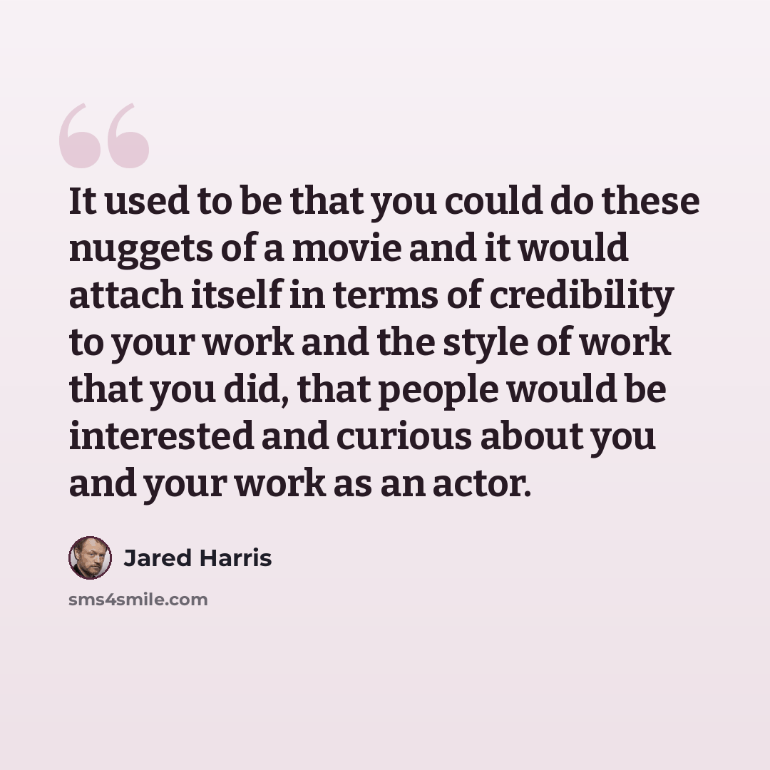 “It used to be that you could do these nuggets of a movie and it would attach itself in terms of credibility to your work and the style of work that you did, that people would be interested and curious about you and your work as an actor.” quote by Jared Harris