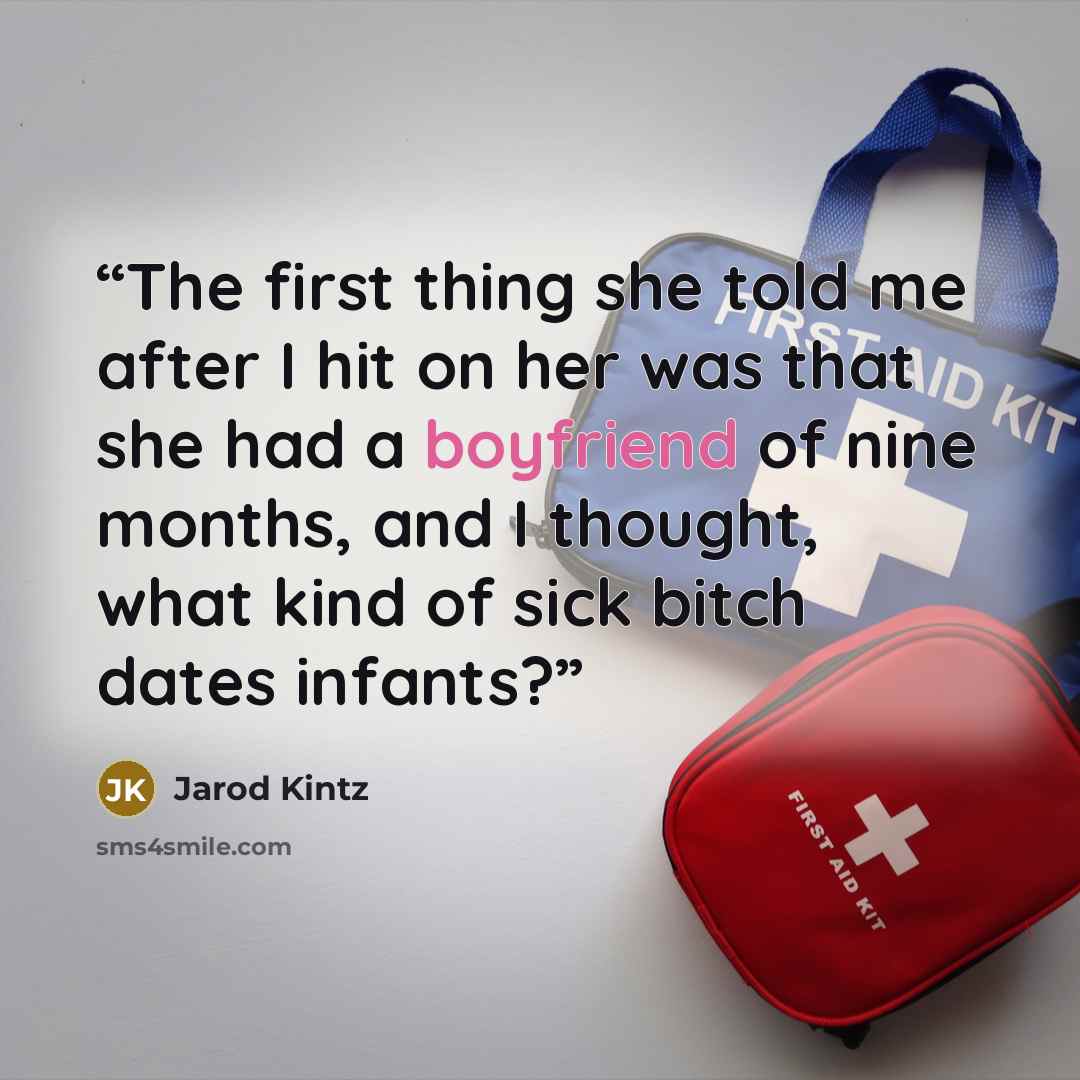 “The first thing she told me after I hit on her was that she had a boyfriend of nine months, and I thought, what kind of sick bitch dates infants?” quote by Jarod Kintz
