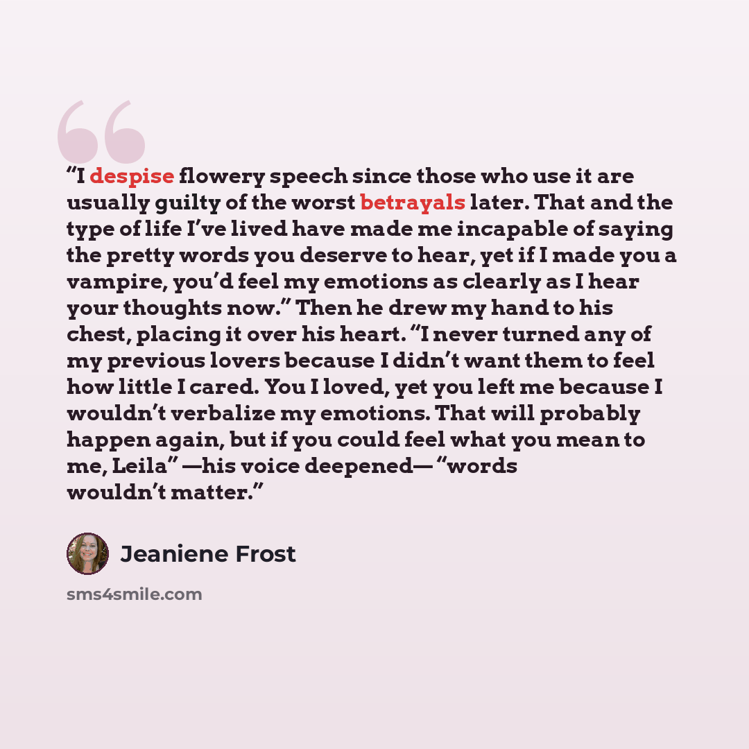 “I despise flowery speech since those who use it are usually guilty of the worst betrayals later. That and the type of life I’ve lived have made me incapable of saying the pretty words you deserve to hear, yet if I made you a vampire, you’d feel my emotions as clearly as I hear your thoughts now.”…” quote by Jeaniene Frost