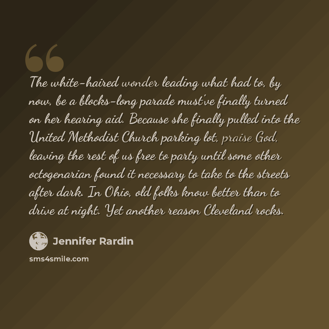 “The white-haired wonder leading what had to, by now, be a blocks-long parade must've finally turned on her hearing aid. Because she finally pulled into the United Methodist Church parking lot, praise God, leaving the rest of us free to party until some other octogenarian found it necessary to take…” quote by Jennifer Rardin