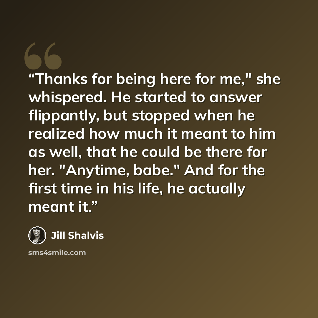 “Thanks for being here for me," she whispered. He started to answer flippantly, but stopped when he realized how much it meant to him as well, that he could be there for her. "Anytime, babe." And for the first time in his life, he actually meant it.” quote by Jill Shalvis