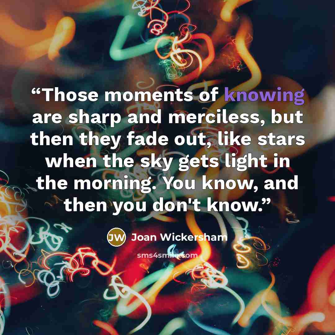 “Those moments of knowing are sharp and merciless, but then they fade out, like stars when the sky gets light in the morning. You know, and then you don't know.” quote by Joan Wickersham