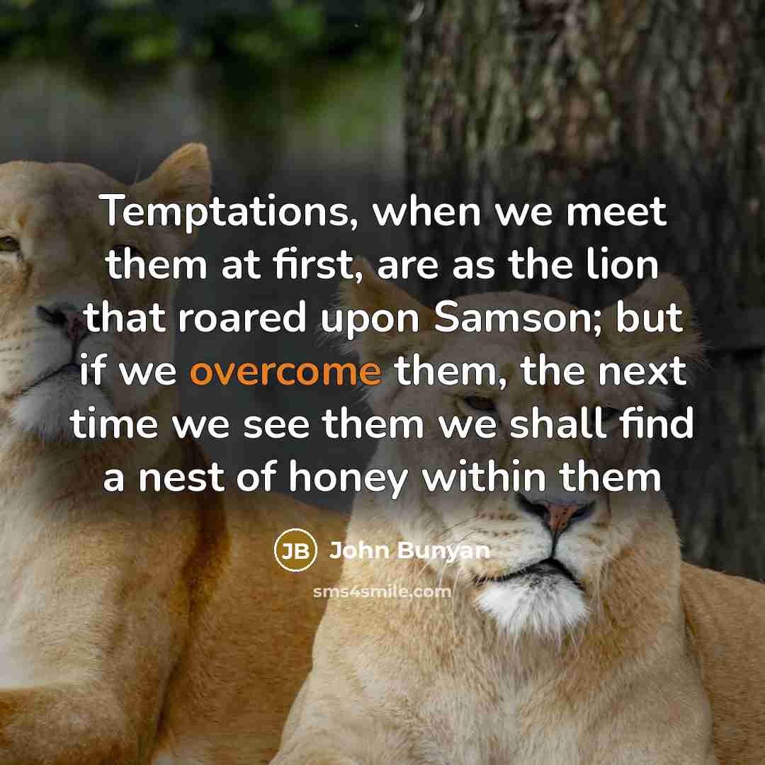 “Temptations, when we meet them at first, are as the lion that roared upon Samson; but if we overcome them, the next time we see them we shall find a nest of honey within them” quote by John Bunyan