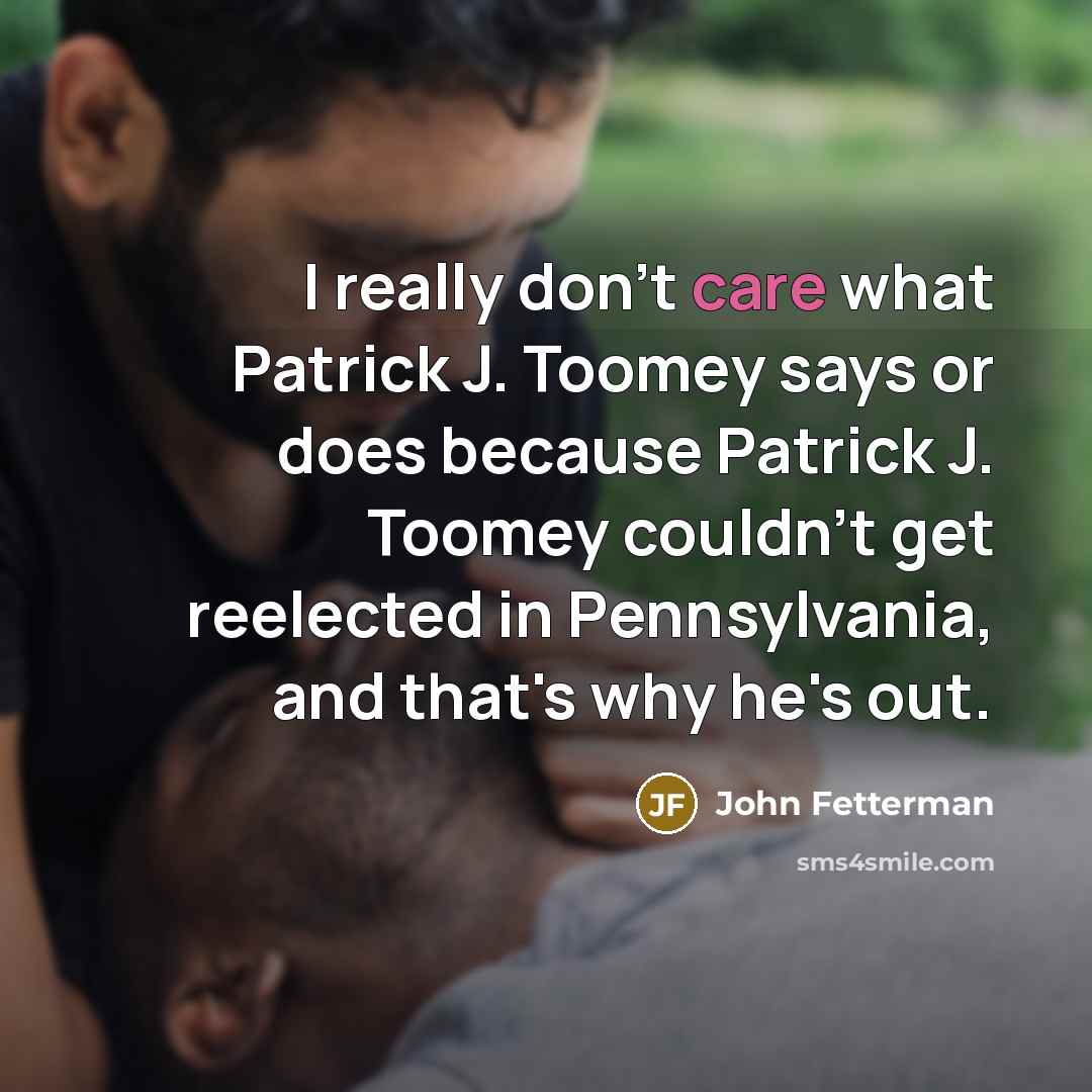 “I really don't care what Patrick J. Toomey says or does because Patrick J. Toomey couldn't get reelected in Pennsylvania, and that's why he's out.” quote by John Fetterman