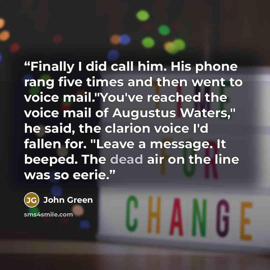 “Finally I did call him. His phone rang five times and then went to voice mail."You've reached the voice mail of Augustus Waters," he said, the clarion voice I'd fallen for. "Leave a message. It beeped. The dead air on the line was so eerie.” quote by John Green