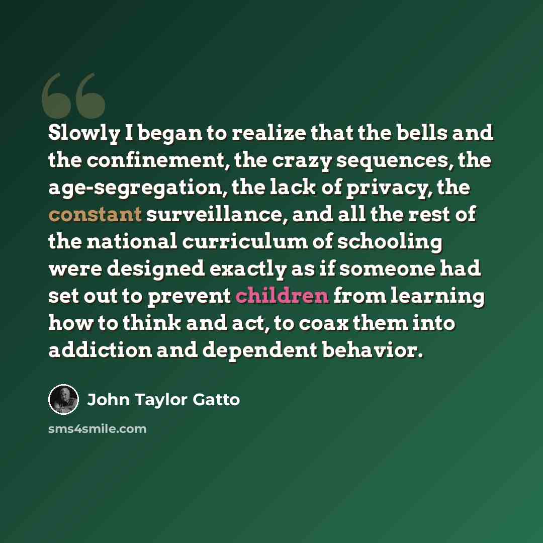 “Slowly I began to realize that the bells and the confinement, the crazy sequences, the age-segregation, the lack of privacy, the constant surveillance, and all the rest of the national curriculum of schooling were designed exactly as if someone had set out to prevent children from learning how to…” quote by John Taylor Gatto