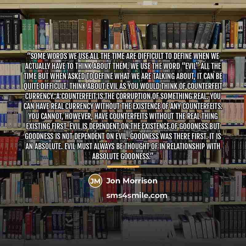 “Some words we use all the time are difficult to define when we actually have to think about them. We use the word “evil” all the time but when asked to define what we are talking about, it can be quite difficult. Think about evil as you would think of counterfeit currency. A counterfeit is the…” quote by Jon Morrison