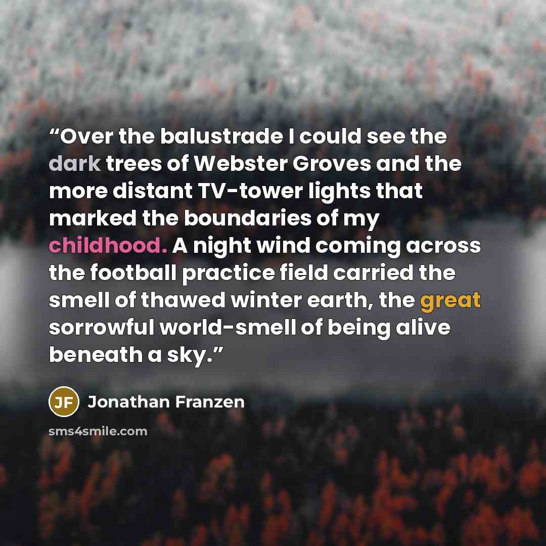 “Over the balustrade I could see the dark trees of Webster Groves and the more distant TV-tower lights that marked the boundaries of my childhood. A night wind coming across the football practice field carried the smell of thawed winter earth, the great sorrowful world-smell of being alive beneath…” quote by Jonathan Franzen