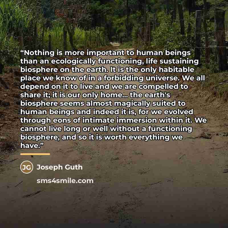 “Nothing is more important to human beings than an ecologically functioning, life sustaining biosphere on the earth. It is the only habitable place we know of in a forbidding universe. We all depend on it to live and we are compelled to share it; it is our only home... the earth's biosphere seems…” quote by Joseph Guth