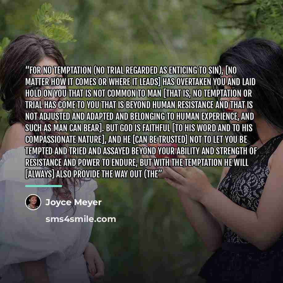 “For no temptation (no trial regarded as enticing to sin), [no matter how it comes or where it leads] has overtaken you and laid hold on you that is not common to man [that is, no temptation or trial has come to you that is beyond human resistance and that is not adjusted and adapted and belonging…” quote by Joyce Meyer