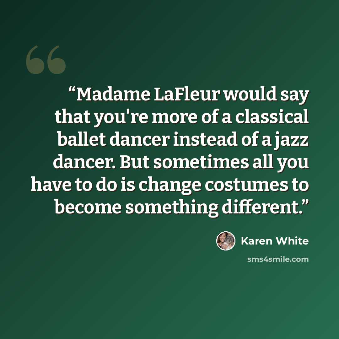 “Madame LaFleur would say that you're more of a classical ballet dancer instead of a jazz dancer. But sometimes all you have to do is change costumes to become something different.” quote by Karen White