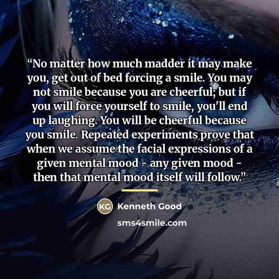 “No matter how much madder it may make you, get out of bed forcing a smile. You may not smile because you are cheerful; but if you will force yourself to smile, you'll end up laughing. You will be cheerful because you smile. Repeated experiments prove that when we assume the facial expressions of a…” quote by Kenneth Good