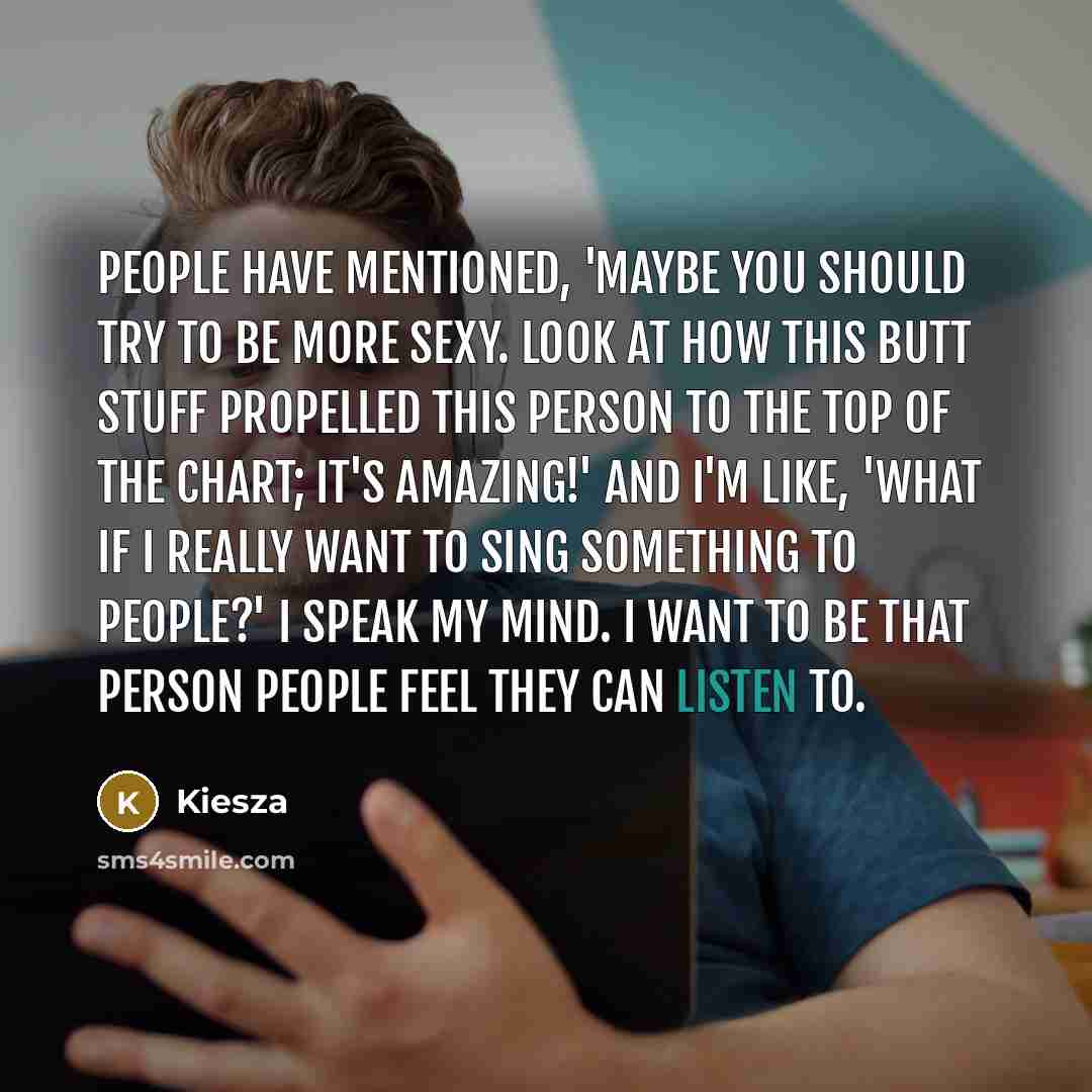 “People have mentioned, 'Maybe you should try to be more sexy. Look at how this butt stuff propelled this person to the top of the chart; it's amazing!' And I'm like, 'What if I really want to sing something to people?' I speak my mind. I want to be that person people feel they can listen to.” quote by Kiesza