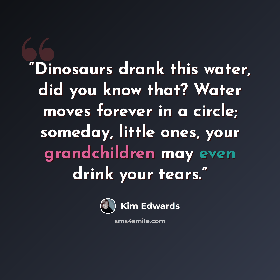 “Dinosaurs drank this water, did you know that? Water moves forever in a circle; someday, little ones, your grandchildren may even drink your tears.” quote by Kim Edwards
