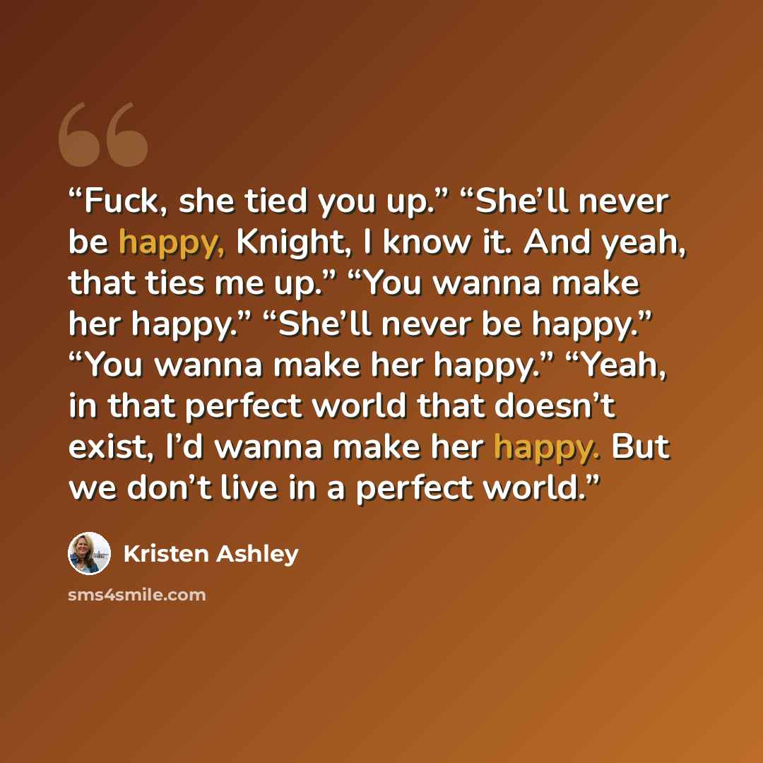 “Fuck, she tied you up.” “She’ll never be happy, Knight, I know it. And yeah, that ties me up.” “You wanna make her happy.” “She’ll never be happy.” “You wanna make her happy.” “Yeah, in that perfect world that doesn’t exist, I’d wanna make her happy. But we don’t live in a perfect world.” quote by Kristen Ashley
