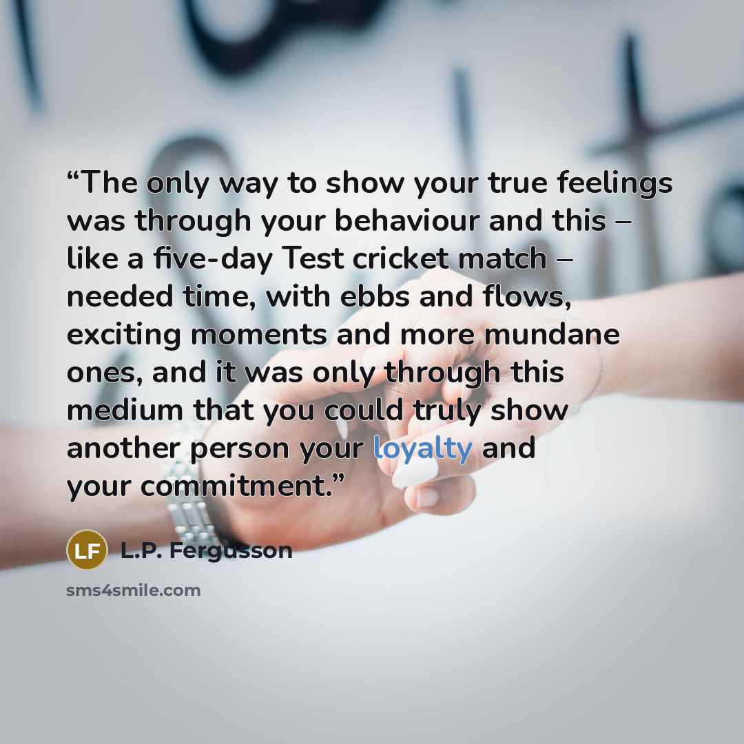 “The only way to show your true feelings was through your behaviour and this – like a five-day Test cricket match – needed time, with ebbs and flows, exciting moments and more mundane ones, and it was only through this medium that you could truly show another person your loyalty and your commitment.” quote by L.P. Fergusson