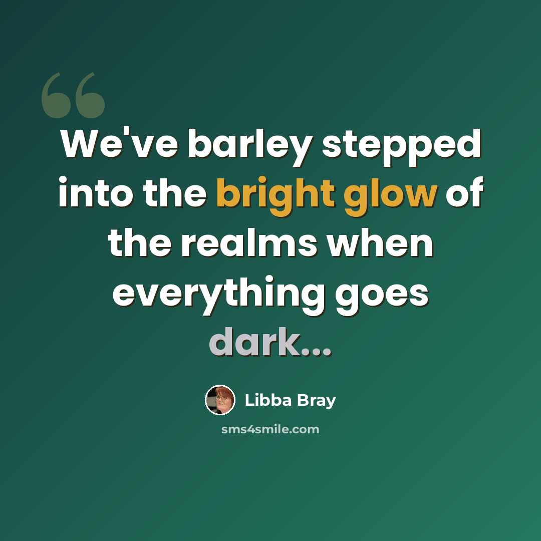 “We've barley stepped into the bright glow of the realms when everything goes dark...” quote by Libba Bray