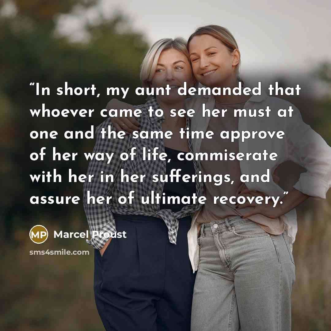“In short, my aunt demanded that whoever came to see her must at one and the same time approve of her way of life, commiserate with her in her sufferings, and assure her of ultimate recovery.” quote by Marcel Proust