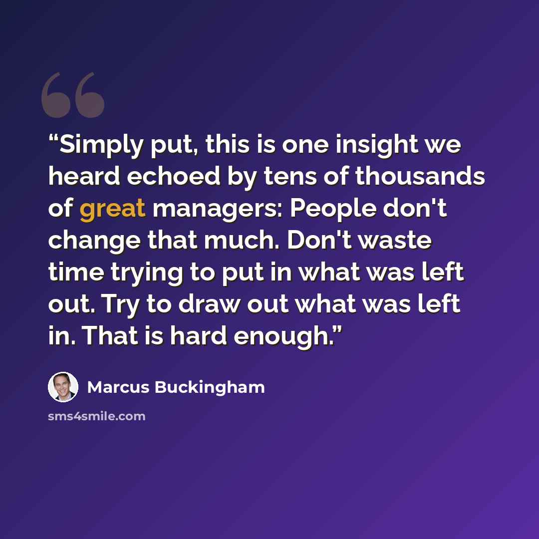 “Simply put, this is one insight we heard echoed by tens of thousands of great managers: People don't change that much. Don't waste time trying to put in what was left out. Try to draw out what was left in. That is hard enough.” quote by Marcus Buckingham
