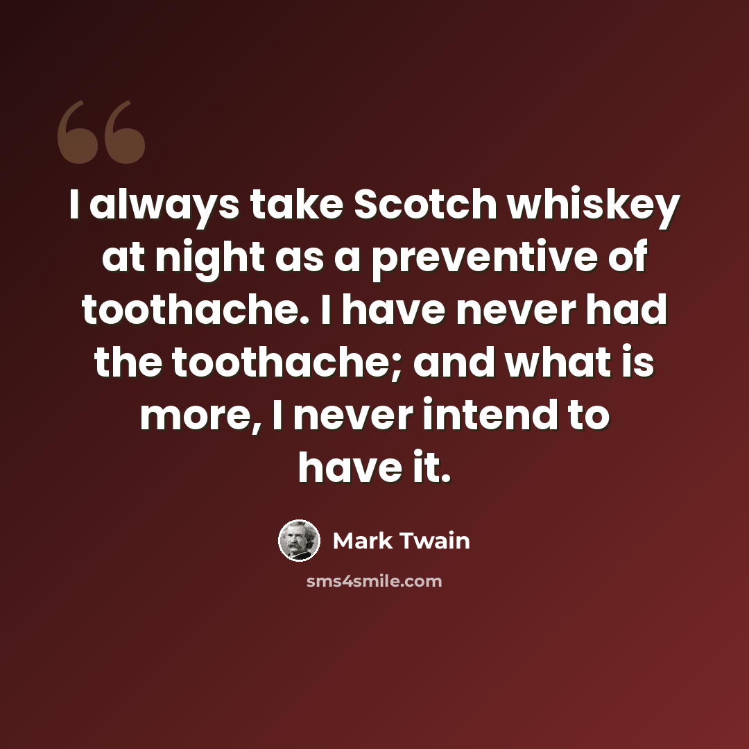 “I always take Scotch whiskey at night as a preventive of toothache. I have never had the toothache; and what is more, I never intend to have it.” quote by Mark Twain