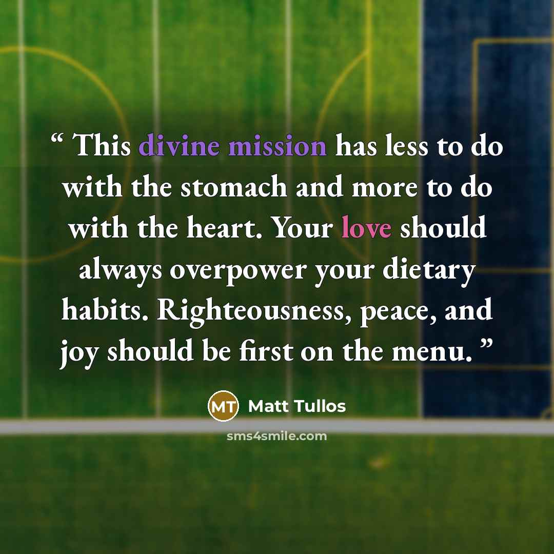 “This divine mission has less to do with the stomach and more to do with the heart. Your love should always overpower your dietary habits. Righteousness, peace, and joy should be first on the menu.” quote by Matt Tullos