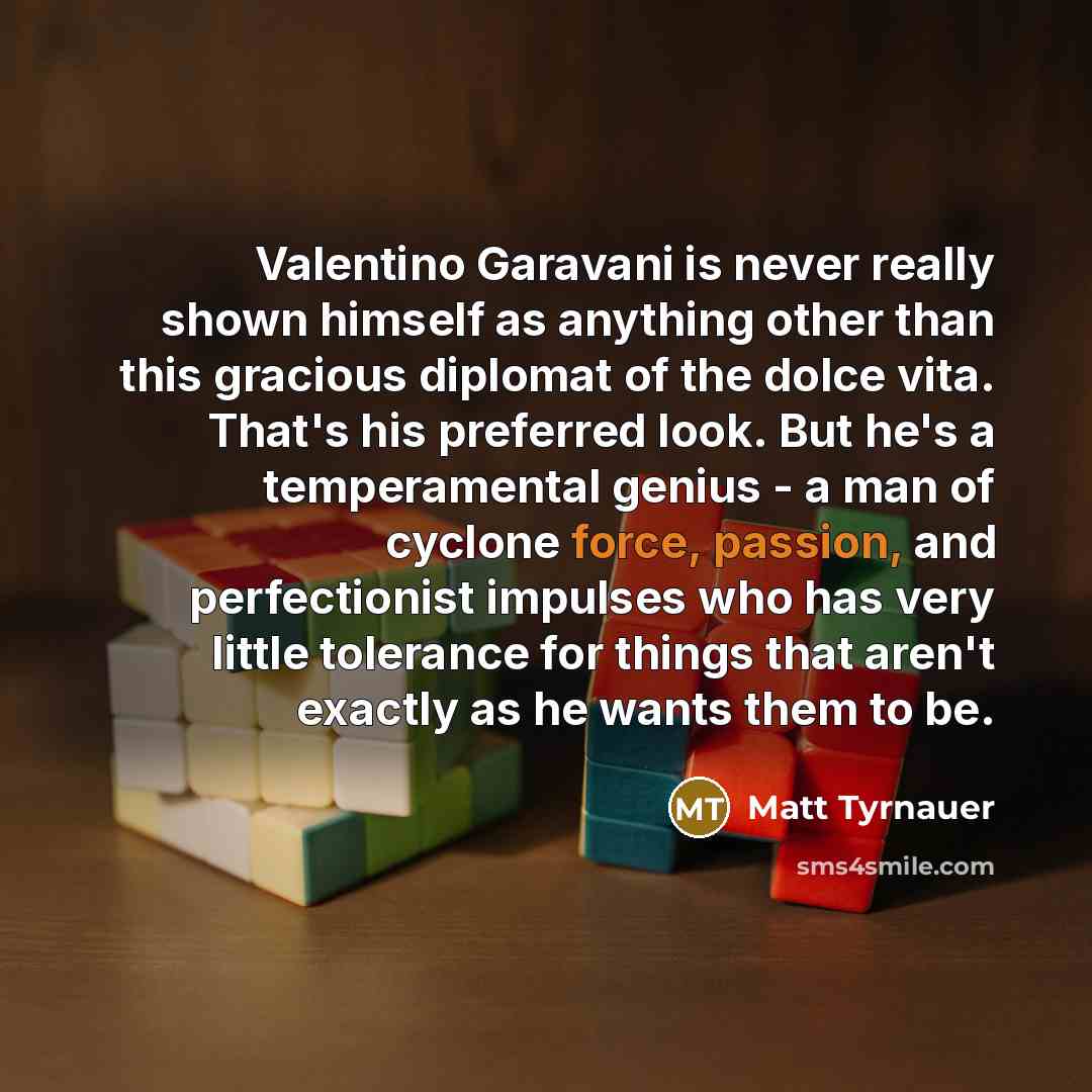 “Valentino Garavani is never really shown himself as anything other than this gracious diplomat of the dolce vita. That's his preferred look. But he's a temperamental genius - a man of cyclone force, passion, and perfectionist impulses who has very little tolerance for things that aren't exactly as…” quote by Matt Tyrnauer