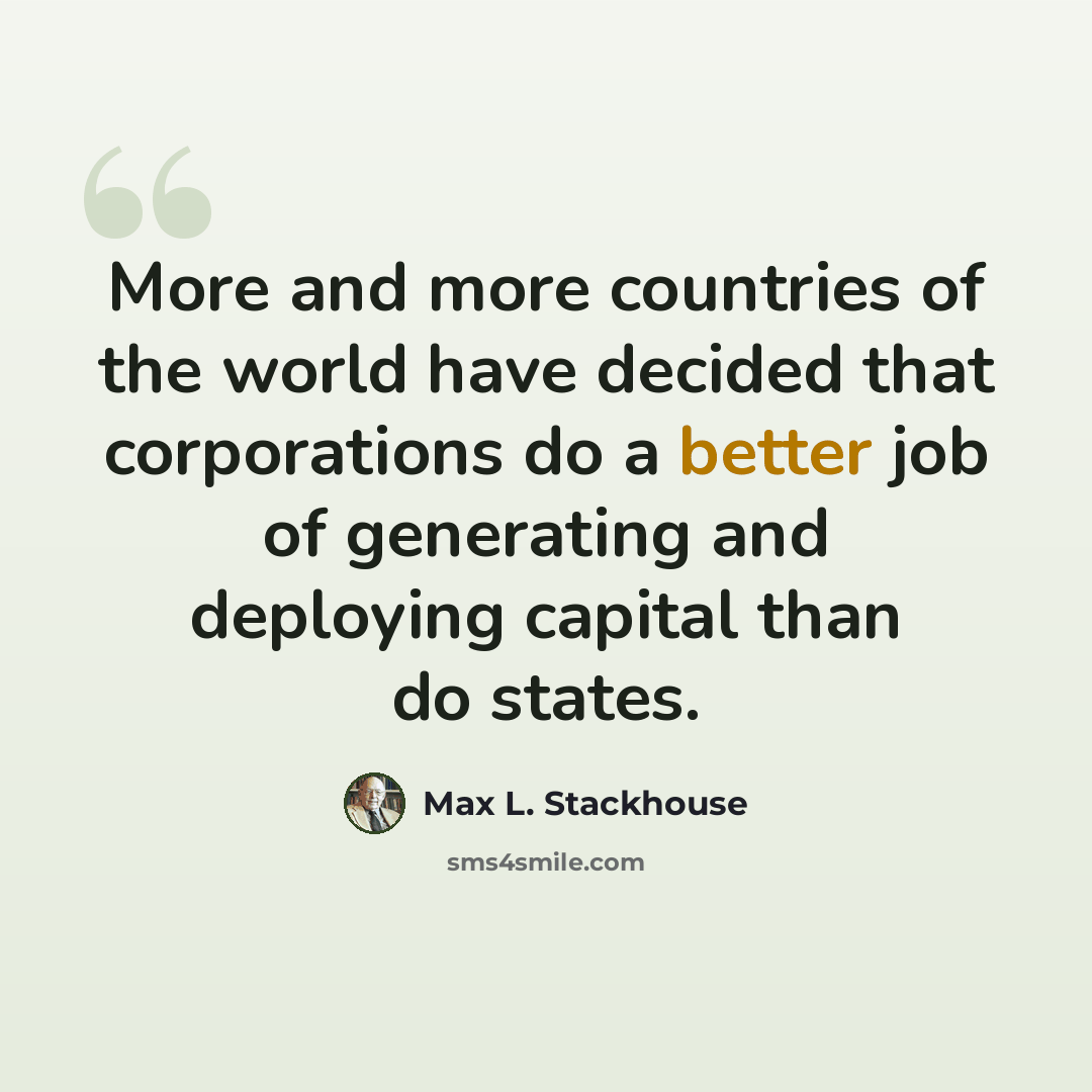 “More and more countries of the world have decided that corporations do a better job of generating and deploying capital than do states.” quote by Max L. Stackhouse