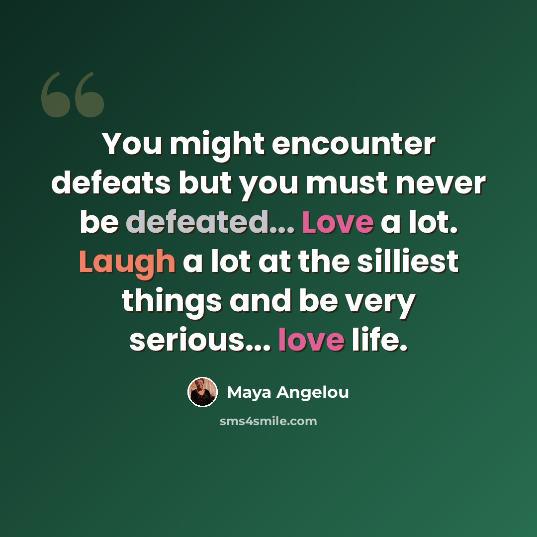 “You might encounter defeats but you must never be defeated... Love a lot. Laugh a lot at the silliest things and be very serious... love life.” quote by Maya Angelou
