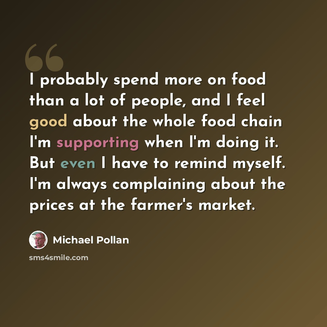 “I probably spend more on food than a lot of people, and I feel good about the whole food chain I'm supporting when I'm doing it. But even I have to remind myself. I'm always complaining about the prices at the farmer's market.” quote by Michael Pollan