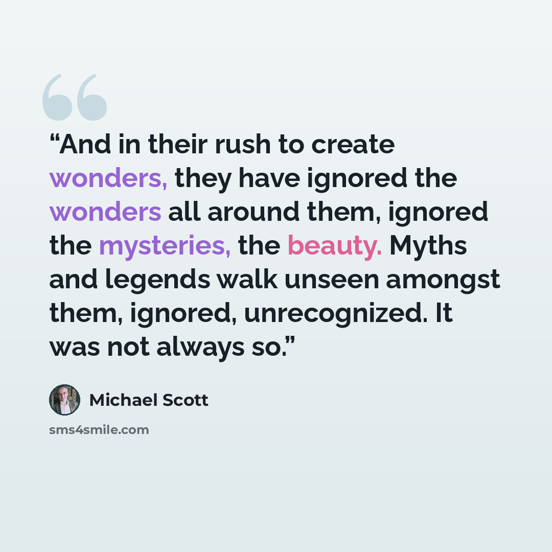 “And in their rush to create wonders, they have ignored the wonders all around them, ignored the mysteries, the beauty. Myths and legends walk unseen amongst them, ignored, unrecognized. It was not always so.” quote by Michael Scott
