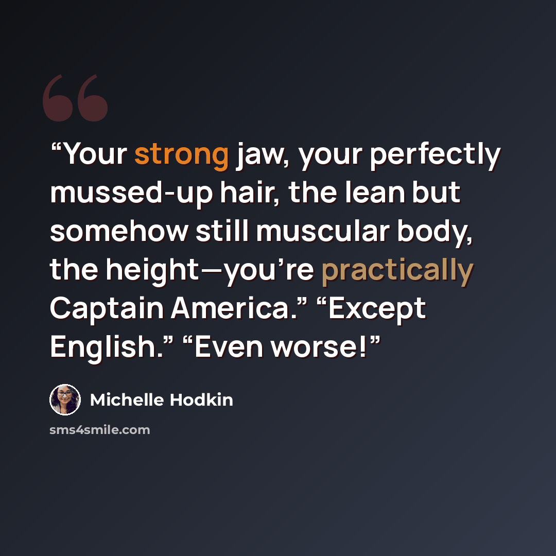 “Your strong jaw, your perfectly mussed-up hair, the lean but somehow still muscular body, the height—you’re practically Captain America.” “Except English.” “Even worse!” quote by Michelle hodkin