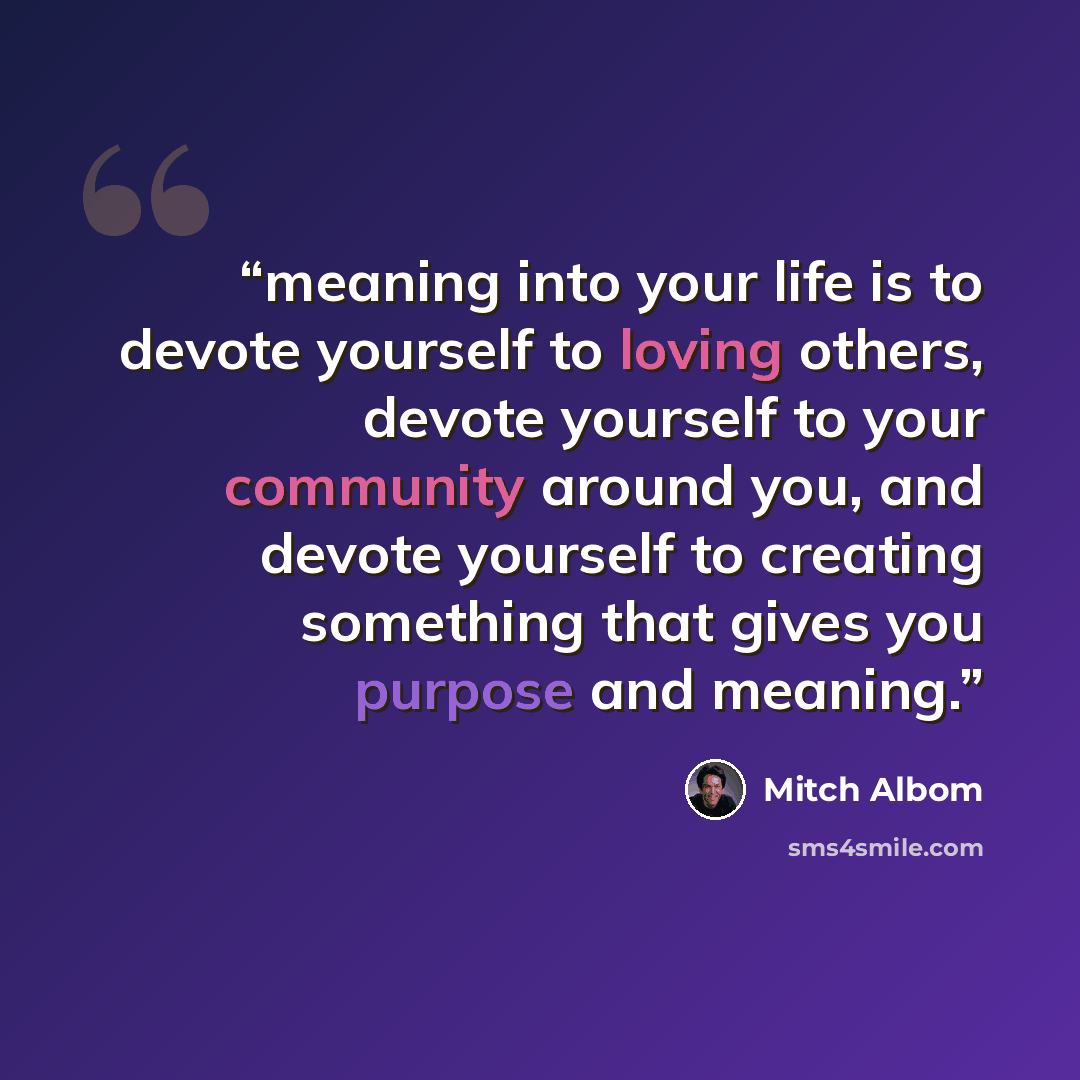 “meaning into your life is to devote yourself to loving others, devote yourself to your community around you, and devote yourself to creating something that gives you purpose and meaning.” quote by Mitch Albom