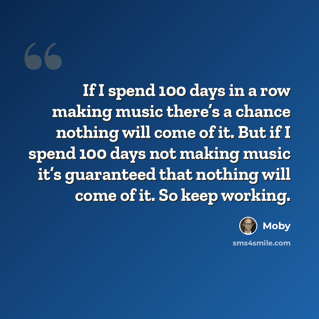 “If I spend 100 days in a row making music there’s a chance nothing will come of it. But if I spend 100 days not making music it’s guaranteed that nothing will come of it. So keep working.” quote by Moby